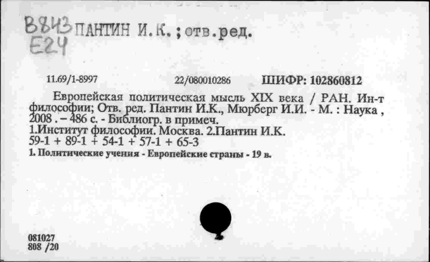 ﻿ВШплнтин и. к.
отв. р ед.
11.69/1-8997	22/080010286 ШИФР: 102860812
Европейская политическая мысль XIX века / РАН. Ин-т философии; Отв. ред. Пантин И.К., Мюрберг И.И. - М.: Наука , 2008. - 486 с. - Библиогр. в примеч.
1.Институт философии. Москва. 2.Пантин И.К.
59-1 + 89-1 + 54-1 + 57-1 + 65-3
1. Политические учения - Европейские страны -19 в.
081027
808 /20